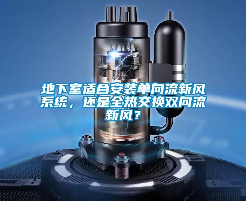 地下室適合安裝單向流新風系統,還是全熱交換雙向流新風?